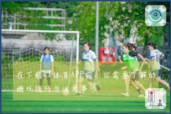 在下载k1体育APP前，你需要了解的避坑技巧与注意事项
