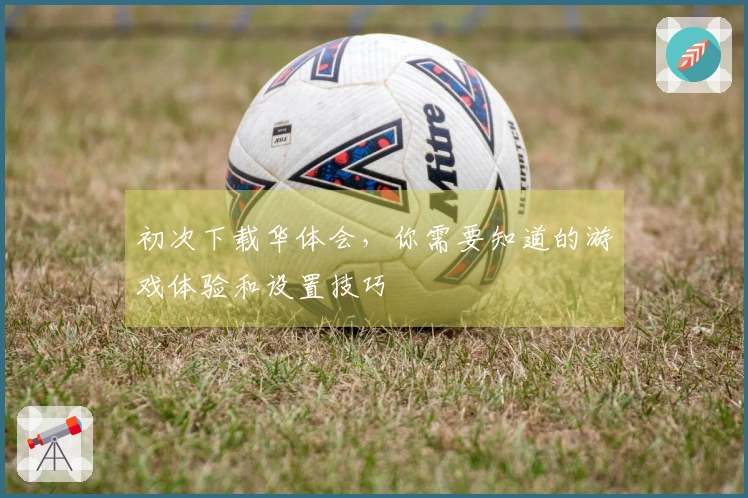 初次下载华体会，你需要知道的游戏体验和设置技巧