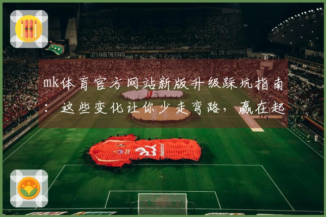 mk体育官方网站新版升级踩坑指南：这些变化让你少走弯路，赢在起跑线