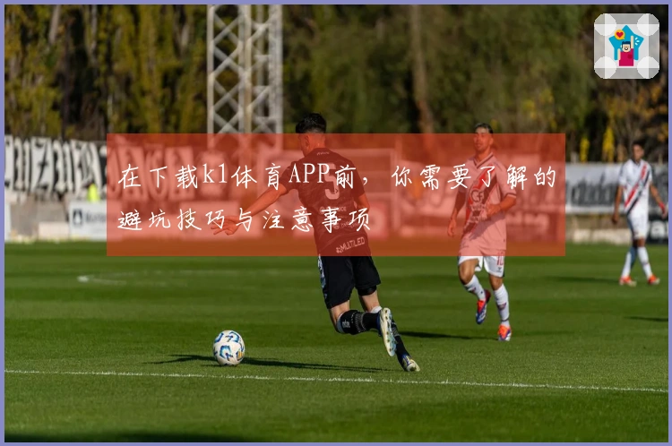 在下载k1体育APP前，你需要了解的避坑技巧与注意事项