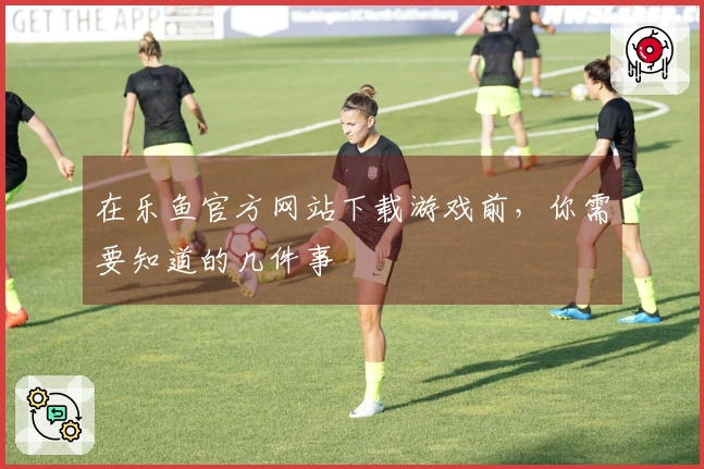 在乐鱼官方网站下载游戏前,你需要知道的几件事